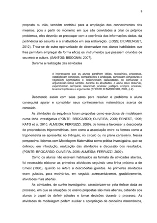 8 
proposto ou não, também contribui para a ampliação dos conhecimentos dos mesmos, pois a partir do momento em que são convidados a criar os próprios problemas, eles deverão se preocupar com a coerência das informações dadas, da pertinência ao assunto e a criatividade em sua elaboração. (LOSS; BIEMBENGUT, 2010). Trata-se de outra oportunidade de desenvolver nos alunos habilidades que lhes permitam empregar de forma eficaz os instrumentos que possuem oriundos de seu meio e cultura. (SANTOS; BISOGNIN, 2007). Durante a realização das atividades é interessante que os alunos partilhem idéias, raciocínios, processos, estabeleçam conexões, comparações e analogias, construam conjecturas e negociem significados e desenvolvam capacidades de comunicar e argumentar.Nesse sentido, durante as atividades, o aluno deve observar, experimentar, comparar, relacionar, analisar, justapor, compor, encaixar, levantar hipóteses e argumentar.(KFOURI; D’AMBRÓSIO, 2006, p.2). Debatendo assim com seus pares para resolver o problema o aluno conseguirá apurar e consolidar seus conhecimentos matemáticos acerca do conteúdo. As atividades da sequência foram propostas como exercícios de modelagem numa linha investigativa (PONTE; BROCARDO; OLIVEIRA, 2006; ERNEST, 1996; KATO et al, 2010; ALMEIDA; FERRUZZI, 2009), de forma a favorecer a descoberta de propriedades trigonométricas, bem como a associação entre as formas como a trigonometria se apresenta: no triângulo, no círculo ou no plano cartesiano. Nessa perspectiva, lidamos com Modelagem Matemática como prática investigativa, que se delineou em introdução, realização das atividades e discussão dos resultados. (PONTE; BROCARDO; OLIVEIRA, 2006; ALMEIDA; FERRUZZI, 2009). Como os alunos não estavam habituados ao formato de atividades abertas, foi necessário elaborar as primeiras atividades seguindo uma linha próxima a de Ernest (1996), quando se refere a descobertas guiadas. As primeiras atividades eram guiadas, para motivá-los, em seguida acrescentávamos, gradativamente, atividades mais abertas. 
As atividades, de cunho investigativo, caracterizam-se pela ênfase dada ao processo, em que as situações de ensino propostas são mais abertas, cabendo aos alunos o papel de definir atitudes e tomar decisões durante o processo. As atividades de modelagem podem auxiliar a apropriação de conceitos matemáticos,  