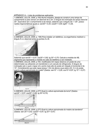 80 
APÊNDICE A – Lista de problemas aplicados 
1-(IMENES, LELLIS, 2009, p.165) Numa indústria, deseja-se construir uma rampa de comprimento c para vencer um desnível de 2,3m. O ângulo de inclinação da rampa deve ter 20°. Qual deve ser o comprimento c da rampa, sabendo que o ângulo de i = 20°, possui razões trigonométricas iguais a: sen20°= 0,34; cos20°= 0,94; tg20° = 0,36. 
2-(IMENES, LELLIS, 2009, p. 168) Para instalar um teleférico, os engenheiros mediram o ângulo Â e o desnível entre os pontos A e B. Sabendo que sen35° = 0,57; cos35°= 0,82; tg 35°= 0,70. Calcule a medida de AB, segmento que representa a medida do cabo do teleférico a ser instalado. 
3-(IMENES, LELLIS, 2009, p.164, modificado) Um rapaz observa um poste de uma determinada rua utilizando um transferidor e um canudo de refrigerante. O ângulo de inclinação sob o qual o rapaz vê o ponto mais alto do poste em relação à horizontal é de 15°. Considerando que este rapaz possui 1,5m de altura e que está a 22, 3 m do poste, qual é a altura aproximada do poste? (Dados: sen15° = 0,26; cos15°=0,97; tg 15° = 0,27) 
4-(IMENES, LELLIS, 2009, p.277) Qual é a altura aproximada da torre? (Dados: sen35° = 0,57; cos35°= 0,82; tg 35°=0,70) 
5-(IMENES, LELLIS, 2009, p.277) Qual é a altura aproximada do mastro da bandeira? (Dados: sen 25°= 0,42; cos25°= 0,91; tg 25°= 0,47) 
x  
