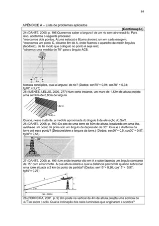 84 
APÊNDICE A – Lista de problemas aplicados 
(Continuação) 
24-(DANTE, 2005, p. 198)Queremos saber a largura l de um rio sem atravessá-lo. Para isso, adotamos o seguinte processo: *marcamos dois pontos, A(uma estaca) e B(uma árvore), um em cada margem; *marcamos um ponto C, distante 8m de A, onde fixamos o aparelho de medir ângulos (teodolito), de tal modo que o ângulo no ponto A seja reto; *obtemos uma medida de 70° para o ângulo ACB. Nessas condições, qual a largura l do rio? (Dados: sen70°= 0,94; cos70° = 0,34; tg70° = 2,75) 
25-(IMENES, LELLIS, 2009, 277) Num certo instante, um muro de 1,82m de altura projeta uma sombra de 6,80m de largura. Qual é, nesse instante, a medida aproximada do ângulo ê de elevação do Sol? 
26-(DANTE, 2005, p. 199) Do alto de uma torre de 50m de altura, localizada em uma ilha, avista-se um ponto da praia sob um ângulo de depressão de 30°. Qual é a distância da torre até esse ponto? (Desconsidere a largura da torre.) (Dados: sen30°= 0,5; cos30°= 0,87; tg30°= 0,58) 
27-(DANTE, 2005, p. 199) Um avião levanta vôo em A e sobe fazendo um ângulo constante de 15° com a horizontal. A que altura estará e qual a distância percorrida quando sobrevoar uma torre situada a 2 km do ponto de partida? (Dados: sen15°= 0,26; cos15°= 0,97; tg15°= 0,27) 
28-(FERREIRA, 2001, p. 9) Um poste na vertical de 4m de altura projeta uma sombra de 4 m sobre o solo. Qual a inclinação dos raios luminosos que originaram a sombra? 
 
