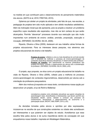 9 
na medida em que contribuem para o desenvolvimento do pensamento matemático dos alunos. (KATO et al, 2010; FREITAS, 2010). Optamos por atrelar um projeto às atividades, pelo fato de que, nas escolas, a pedagogia de projetos tem sido muito aplicada e tem obtido resultados satisfatórios. Além da motivação inicial que ele apresenta, pois se propõe a resolver um problema específico cujos resultados são esperados, mas não se tem certeza de que serão alcançados. Permite “alavancar” processos durante sua execução que são muito importantes num ambiente de ensino: análise, previsão, proposição, execução e inovação. (RIPARDO; OLIVEIRA; SILVA, 2009). Ripardo, Oliveira e Silva (2009), destacam em seu trabalho várias formas de projetos educacionais. Para os interesses dessa pesquisa, nos ateremos aos projetos educacionais de ensino e de trabalho. Projetos de ensino: voltados a uma ou mais disciplinas do currículo escolar com o propósito de melhorar o processo de ensino-aprendizagem de conteúdos específicos dessa(s) disciplina(s). É desenvolvida pelo professor; Projetos de trabalho: tem basicamente os mesmos predicativos dos projetos de ensino, contudo, é desenvolvido por alunos sob a coordenação do professor. (RIPARDO; OLIVEIRA; SILVA, 2009, p.93). O projeto, aqui proposto, se situa como um projeto educacional de trabalho na visão de Ripardo, Oliveira e Silva (2009), voltado para a melhoria do processo ensino-aprendizagem de conteúdos trigonométricos, desenvolvido por alunos sob a orientação da professora pesquisadora. Além dos motivos já expostos em nosso texto, corroboramos nossa opção por desenvolver um projeto, à luz de Richit e Maltempi: concebemos projetos como atividades educativas que geram situações de aprendizagem reais, diversificadas e interessantes, que devem permitir aos estudantes decidir, opinar, debater e conduzir seu processo de conhecimento, favorecendo o desenvolvimento da autonomia e a participação social. (RICHIT; MALTEMPI, 2010, p.20). As decisões tomadas pelos alunos e opiniões por eles expressadas, iniciaram-se na escolha de que construções existentes na cidade eles acreditavam ser interessantes e que poderiam ser objetos de estudo. Acreditamos que essa escolha feita pelos alunos é de suma importância dentro da concepção em que enquadramos nosso trabalho: inspirada em Modelagem Matemática.  
