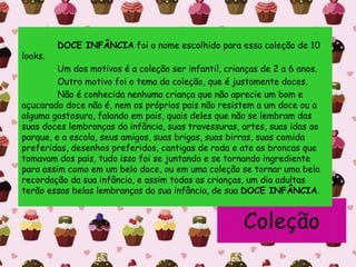 Coleção
DOCE INFÂNCIA foi o nome escolhido para essa coleção de 10
looks.
Um dos motivos é a coleção ser infantil, crianças de 2 a 6 anos.
Outro motivo foi o tema da coleção, que é justamente doces.
Não é conhecida nenhuma criança que não aprecie um bom e
açucarado doce não é, nem os próprios pais não resistem a um doce ou a
alguma gostosura, falando em pais, quais deles que não se lembram das
suas doces lembranças da infância, suas travessuras, artes, suas idas ao
parque, e a escola, seus amigos, suas brigas, suas birras, suas comida
preferidas, desenhos preferidos, cantigas de roda e ate as broncas que
tomavam dos pais, tudo isso foi se juntando e se tornando ingrediente
para assim como em um belo doce, ou em uma coleção se tornar uma bela
recordação da sua infância, e assim todas as crianças, um dia adultas
terão essas belas lembranças da sua infância, de sua DOCE INFÂNCIA.
 