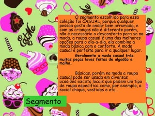 O segmento escolhido para essa
coleção foi CASUAL, porque qualquer
pessoa gosta de andar bem arrumada, e
com as crianças não é diferente porém,
não é necessário o desconforto para se na
moda, a roupa casual é uma das melhores
opções para o dia-a-dia, ela combina a
moda básica com o conforto. A moda
casual é perfeita para ir a qualquer lugar.
Geralmente a moda casual trás
muitas peças leves feitas de algodão e
malha.
Básicas, porém na moda a roupa
casual pode ser usada em diversas
ocasiões exceto locais que pedem um tipo
de roupa específica como, por exemplo, a
social chique, vestidos e etc…
Segmento
 