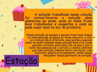 A estação trabalhada nessa coleção
foi outonoinverno a estação mais
glamorosa na moda, onde os looks ficam
mais trabalhados e elegantes e onde se
pode ousar mais no mix de produtos.
Nessa estação as mangas e pernas ficam mais longas
e a sobreposição de peças se torna uma arte, e com
as crianças não é diferente, elas gostão e querem
estar na moda também nessa estação mais fria, ainda
querem continuar parecidos com os pais e com o
resto das pessoas que a cercam, e vamos combinar
que essa estação combina muito com doces, com
chocolate quente principalmente, então vamos
mergulhar nessa gostosura de estação.
Estação
 