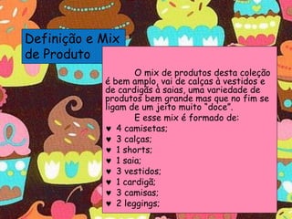 Definição e Mix
de Produto
O mix de produtos desta coleção
é bem amplo, vai de calças à vestidos e
de cardigãs à saias, uma variedade de
produtos bem grande mas que no fim se
ligam de um jeito muito “doce”.
E esse mix é formado de:
 4 camisetas;
 3 calças;
 1 shorts;
 1 saia;
 3 vestidos;
 1 cardigã;
 3 camisas;
 2 leggings;
 