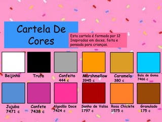 Cartela De
Cores
Esta cartela é formada por 12
Inspiradas em doces, feita e
pensada para crianças.
Beijinho Trufa Confeito
444 c
Marshmellow
3945 c
Caramelo
380 c
Bala de Goma
7466 c
Jujuba
7471 c
Confete
7438 c
Algodão Doce
7424 c
Sonho de Valsa
1797 c
Rosa Chiclete
1575 c
Granulado
175 c
 