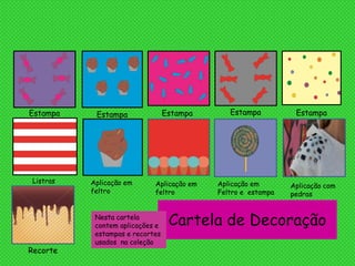 Cartela de DecoraçãoNesta cartela
contem aplicações e
estampas e recortes
usados na coleção
Estampa Estampa Estampa Estampa Estampa
Listras Aplicação em
feltro
Aplicação em
feltro
Aplicação em
Feltro e estampa
Aplicação com
pedras
Recorte
 