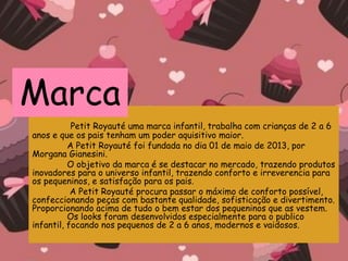 Petit Royauté uma marca infantil, trabalha com crianças de 2 a 6
anos e que os pais tenham um poder aquisitivo maior.
A Petit Royauté foi fundada no dia 01 de maio de 2013, por
Morgana Gianesini.
O objetivo da marca é se destacar no mercado, trazendo produtos
inovadores para o universo infantil, trazendo conforto e irreverencia para
os pequeninos, e satisfação para os pais.
A Petit Royauté procura passar o máximo de conforto possível,
confeccionando peças com bastante qualidade, sofisticação e divertimento.
Proporcionando acima de tudo o bem estar dos pequeninos que as vestem.
Os looks foram desenvolvidos especialmente para o publico
infantil, focando nos pequenos de 2 a 6 anos, modernos e vaidosos.
Marca
 