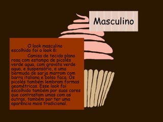 Masculino
O look masculino
escolhido foi o look 8:
Camisa de tecido plano
rosa com estampa de picolés
verde agua, com gravata verde
agua, e suspensório, e uma
bermuda de sarja marrom com
barra italiana e bolso faca. Os
picolés também lembram formas
geométricas. Esse look foi
escolhido também por suas cores
que contrastam umas com as
outras, também por ter uma
aparência mais tradicional.
 