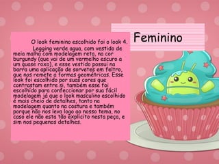 FemininoO look feminino escolhido foi o look 4.
Legging verde agua, com vestido de
meia malha com modelagem reta, na cor
burgundy (que vai de um vermelho escuro a
um quase roxo), e esse vestido possui na
barra uma aplicação de sorvetes em feltro,
que nos remete a formas geométricas. Esse
look foi escolhido por suas cores que
contrastam entre si, também esse foi
escolhido para confeccionar por sua fácil
modelagem já que o look masculino escolhido
é mais cheio de detalhes, tanto na
modelagem quanto na costura e também
porque não nos leva logo ao nosso tema, no
caso ele não esta tão explicito nesta peça, e
sim nos pequenos detalhes.
 