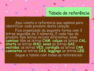 Tabela de referência
Aqui consta a referencia que usamos para
identificar cada produto desta coleção.
Fica organizado da seguinte forma com 3
letras seguidas de 3 números. E cada tipo de
produto tem letras iniciais diferentes, onde
camisas têm as letras CAM, calças as letras CAL,
shorts as letras SHO, saias as letras SAI,
vestidos as letras VES, cardigãs as letras CAR,
camisetas as letras CAS, leggings as letras LEG.
Segue a tabela com todas as referencias:
 