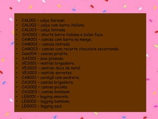 • CAL001 – calça Sarouel.
• CAL002 – calça com barra italiana.
• CAL003 – calça listrada.
• SHO001 – shorts barra italiana e bolso faca.
• CAM001 – camisa com barra na manga.
• CAM002 – camisa listrada.
• CAM003 – camisa com recorte chocolate escorrendo.
• Cam004 – camisa pirulito.
• SAI001 – saia plissada.
• VES001 – vestido brigadeiro.
• VES002 – vestido doce de natal.
• VES003 – vestido sorvetes.
• CAR001 – cardigã com pedraria.
• CAS001 – camisa brigadeiro.
• CAS002 – camisa picolés.
• CAS003 – camisa bombom.
• LEG001 – legging amarela.
• LEG002 – legging bombom.
• LEG003 – legging azul.
 