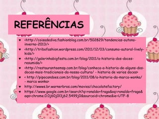 REFERÊNCIAS
 <http://coisadediva.fashionblog.com.br/502829/tendencias-outono-
inverno-2013/>
 <http://tribofashion.wordpress.com/2011/12/03/consumo-autoral-lively-
kids/>
 <http://galerinhabigfesta.com.br/blog/2011/a-historia-dos-doces-
resumida/>
 <http://restauranteemsp.com.br/blog/conheca-a-historia-de-alguns-dos-
doces-mais-tradicionais-da-nossa-cultura/ - historia de varios doces>
 < http://pipocandoes.com.br/blog/2011/08/a-historia-da-marca-wonka/
- marca wonka>
 http://wwws.br.warnerbros.com/movies/chocolatefactory/
 https://www.google.com.br/search?q=ronaldo+fraga&oq=ronaldo+fraga&
aqs=chrome.0.0j60j0l3j62.5499j0&sourceid=chrome&ie=UTF-8
 