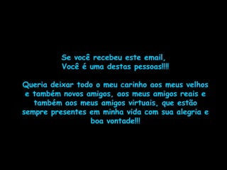 Se você recebeu este email,  Você é uma destas pessoas!!!! Queria deixar todo o meu carinho aos meus velhos e também novos amigos, aos meus amigos reais e também aos meus amigos virtuais, que estão sempre presentes em minha vida com sua alegria e boa vontade!!! 