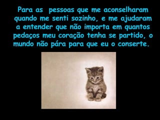 Para as  pessoas que me aconselharam quando me senti sozinho, e me ajudaram a entender que não importa em quantos pedaços meu coração tenha se partido, o mundo não pára para que eu o conserte.  