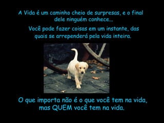 A Vida é um caminho cheio de surpresas, e o final dele ninguém conhece... Você pode fazer coisas em um instante, das quais se arrependerá pela vida inteira.   O que importa não é o que você tem na vida, mas QUEM você tem na vida.  