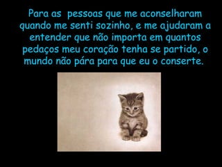 Para as  pessoas que me aconselharam quando me senti sozinho, e me ajudaram a entender que não importa em quantos pedaços meu coração tenha se partido, o mundo não pára para que eu o conserte.  