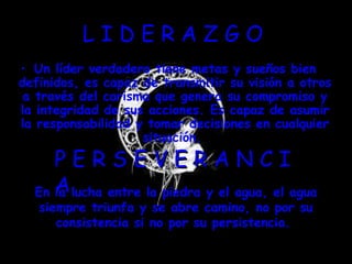 L I D E R A Z G O  Un líder verdadero tiene metas y sueños bien definidos, es capaz de transmitir su visión a otros a través del carisma que genera su compromiso y la integridad de sus acciones. Es capaz de asumir la responsabilidad y tomar decisiones en cualquier situación.   P E R S E V E R A N C I A  En la lucha entre la piedra y el agua, el agua siempre triunfa y se abre camino, no por su consistencia si no por su persistencia.  