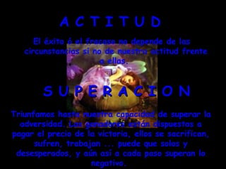 A C T I T U D  El éxito ó el fracaso no depende de las circunstancias si no de nuestra actitud frente a ellas.  S U P E R A C I O N Triunfamos hasta nuestra capacidad de superar la adversidad. Los ganadores están dispuestos a pagar el precio de la victoria, ellos se sacrifican, sufren, trabajan ... puede que solos y desesperados, y aún así a cada paso superan lo negativo.  