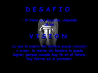 D E S A F I O  Si tiene que hacerse, depende de mí.  V I S I O N  Lo que la mente del hombre puede concebir y creer, la mente del hombre lo puede lograr; porque cuando hay fe en el futuro, hay fuerza en el presente. 