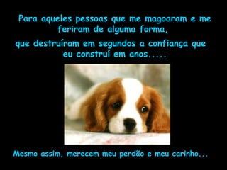 Para aqueles pessoas que me magoaram e me feriram de alguma forma,  que destruíram em segundos a confiança que eu construí em anos..... Mesmo assim, merecem meu perdão e meu carinho... 