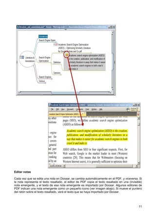 11
Editar notas
Cada vez que se edita una nota en Docear, se cambia automáticamente en el PDF, y viceversa. Si
la nota representa el texto resaltado, el editor de PDF copia el texto resaltado en una (invisible)
nota emergente, y el texto de esa nota emergente es importado por Docear. Algunos editores de
PDF indican una nota emergente como un pequeño icono (ver imagen abajo). Si mueve el puntero
del ratón sobre el texto resaltado, verá el texto que se haya importado por Docear.
 