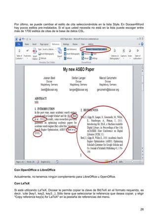 26
Por último, se puede cambiar el estilo de cita seleccionándola en la lista Style. En Docear4Word
hay pocos estilos pre-instalados. Si el que usted necesita no está en la lista puede escoger entre
más de 1700 estilos de citas de la base de datos CSL.
Con OpenOffice o LibreOffice
Actualmente, no tenemos ningún complemento para LibreOffice u OpenOffice.
Con LaTeX
Si está utilizando LaTeX, Docear le permite copiar la clave de BibTeX en el formato requerido, es
decir, cite {key1, key2, key3...}. Sólo tiene que seleccionar la referencia que desea copiar, y eligir
"Copy reference key(s) for LaTeX" en la pestaña de referencias del menú.
 