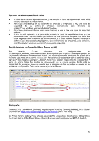 52
Opciones para la recuperación de datos
 Si usted es un usuario registrado Docear, y ha activado la copia de seguridad en línea, inicie
sesión y descargue su mapa mental.
 Abra $app_data.backup en su explorador de archivos y compruebe si hay una copia de
seguridad de su archivo. En Windows normalmente este directorio es
c:Users{your_windows_username}.docear.backup.
 Abra $app_datausers<docear user name<backup y vea si hay una copia de seguridad
reciente.
 Si aún no está registrado, o sí pero no ha activado la copia de seguridad en línea y sí las
recomendaciones, hay una buena probabilidad de que podamos recuperar los datos. Por
favor, háganos saber su nombre de usuario Docear, o si usted no tiene ninguno, envíenos el
archivo $app_data.docearauto.properties, que normalmente se encuentra, para Windows,
en c:Users{your_windows_username}.docearauto.properties.
Cambie la ruta de configuración / Hacer Docear portátil
Por defecto, Docear almacena sus configuraciones en
c:Users<your_windows_username>.docear. Esto significa que, si ejecuta Docear por ejemplo, en
un pendrive, tendrá que identificarse de nuevo. Una posible solución es almacenar los ajustes en la
memoria USB. Otra, en el archivo “docear.bat”. Abra el archivo "docear.bat" con un editor de texto y
agregue "-Dorg.freeplane.userfpdir=..docear". Para iniciar Docear, haga doble clic en docear.bat. A
partir de ahora, todos los ajustes se almacenarán en la misma carpeta donde está su
docear.bat. Sin embargo, tenga en cuenta que la dirección de los proyectos se guarda en su
archivo de configuración. Esto puede causar algunos problemas.
Bibliografía:
Docear (201?). User Manual, [en línea]. Magdeburg and Marburg, Germany; Berkeley, USA: Docear.
Disponible en: https://www.docear.org/support/user-manual/ [2011, 7 de abril].
De Armas Ranero, Isabel y Pérez Iglesias, Javier (2014). Los gestores de referencias bibliográficas,
[en línea]. Madrid: UCM. Disponible en https://cv2.sim.ucm.es/moodle/course/ [2011, 7 de abril].
 