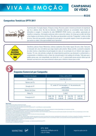 REDE
V I V A A E M O Ç Ã O CAMPANHAS
DE VÍDEO
A porteira abre. O coração dispara. A disputa começa. Na arena, peão e montaria promovem um espetáculo
que faz a plateia vibrar. Na tela da televisão, chamadas destacam as curiosidades desse mundo de
adrenalina e coragem. A campanha de vídeo MOMENTO PEÃO mostra a seu público, apaixonado por
desafios e conquistas, informações exclusivas sobre a arena dos rodeios. Um show que vai além das botas
e dos chapéus ou do charme e da força. São vídeos que desvendam a arte dos “8 segundos” vividos no chão
de terra. Uma arte que prende a respiração de muita gente e traz grande impacto à marca do patrocinador
que assina os vídeos. Uma oportunidade única! Aproveite!
Semáforos, placas e faixas. Motoristas, ciclistas e pedestres. De um lado, regras. Do outro, vidas. Tudo junto
e misturado tem uma convivência que exige respeito pelo próximo. Nesse sentido, a presente campanha
de vídeo mostra a importância da participação de cada um na promoção de um trânsito mais seguro e
humano. Por isso, ela estimula a adoção de comportamentos positivos, que destacam o conhecimento, a
compreensão e a tolerância como a chave da conscientização e da mudança de atitudes. Tudo para que o
público possa usar, com tranquilidade, seu direito de ir e vir. E o patrocinador possa assinar vídeos que vão
destacar sua marca em uma causa essencial: educar para o trânsito é educar para a vida!
Período de Veiculação 14 dias a definir/2016
Mercado CAM/RIB/SCA/VAR
Número de VTs 3
Duração do VT
15”, sendo 10” de mensagem + 5” de assinatura do
patrocinador
Número de Cotas EXCLUSIVA
Mídia TV 2 JNAC
Produção do VT
CAM: R$
5.000,00
RIB: R$
2.500,00
SCA: R$
2.000,00
VAR: R$
2.000,00
Esquema Comercial por Campanha
MARKETING
EPTV REDE
marketing.rib@eptv.com.br
(19) 377-6445
negocios.eptv.com.br
Campanhas Temáticas EPTV 2017
Observações
• Preço: conforme lista vigente no período de veiculação;
• Prazo de comercialização: 20 dias úteis antes do início da veiculação;
• Mídia TV: valor mínimo de compra equivalente ao valor de dois comerciais de 30” no Jornal Nacional, em cada mercado/flight;
• Cota exclusiva por campanha/mercado;
• Programação básica: a mídia será planejada pelo Marketing da EPTV de acordo com a adequação ao tema. Poderá ocorrer alteração em virtude da disponibilidade, sem comprometer a entrega;
• Produção do VT: o material será produzido pela EPTV e é exclusivo do anunciante somente nos mercados por ele adquirido;
• A assinatura é de responsabilidade do anunciante e deverá ter 5”de imagens em movimento e texto com até 8 palavras. Lembramos que estas caracterizações não podem conter menção a ofertas e promoções/preços, tanto em vídeo
quanto em áudio, conforme manual de Formatos Comerciais da Globo;
• Entrega do material: a assinatura deve ser entregue pelo cliente até 7 dias úteis antes da data de veiculação;
• A assinatura do material será precedida por “Oferecimento”;
• Este material é de propriedade da EPTV, para utilização privada e é proibida a reprodução total ou parcial, por qualquer meio ou processo, especialmente por sistemas gráficos, microfílmicos, reprográficos, fonográficos e videográficos, bem
como qualquer alteração/edição em seu conteúdo. Essas proibições aplicam-se também às características gráficas da obra e à sua editoração. Proibido o uso não autorizado sob pena de responsabilização dos infratores;
• Este produto não prevê prioridade de compra para o portifólio de vídeos 2018;
• Condições de pagamento: Mídia TV: 15 d.f.m.;
• Pós-venda: o cliente receberá um relatório no final da veiculação, a ser desenvolvido pelo Marketing da EPTV;
• Consulte sempre o seu Atendimento Comercial.
 