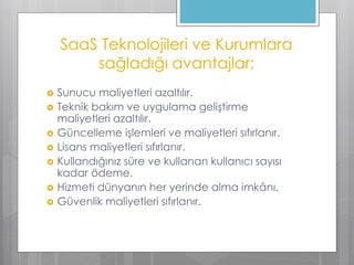 SaaS Teknolojileri ve Kurumlara
sağladığı avantajlar;
 Sunucu maliyetleri azaltılır.
 Teknik bakım ve uygulama geliştirme
maliyetleri azaltılır.
 Güncelleme işlemleri ve maliyetleri sıfırlanır.
 Lisans maliyetleri sıfırlanır.
 Kullandığınız süre ve kullanan kullanıcı sayısı
kadar ödeme.
 Hizmeti dünyanın her yerinde alma imkânı.
 Güvenlik maliyetleri sıfırlanır.
 