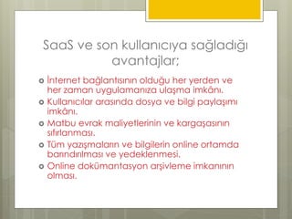 SaaS ve son kullanıcıya sağladığı
avantajlar;
 İnternet bağlantısının olduğu her yerden ve
her zaman uygulamanıza ulaşma imkânı.
 Kullanıcılar arasında dosya ve bilgi paylaşımı
imkânı.
 Matbu evrak maliyetlerinin ve kargaşasının
sıfırlanması.
 Tüm yazışmaların ve bilgilerin online ortamda
barındırılması ve yedeklenmesi.
 Online dokümantasyon arşivleme imkanının
olması.
 