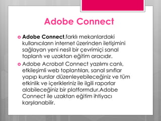 Adobe Connect
 Adobe Connect,farklı mekanlardaki
kullanıcıların internet üzerinden iletişimini
sağlayan yeni nesil bir çevrimiçi sanal
toplantı ve uzaktan eğitim aracıdır.
 Adobe Acrobat Connect yazılımı canlı,
etkileşimli web toplantıları, sanal sınıflar
yapıp kurslar düzenleyebileceğiniz ve tüm
etkinlik ve içerikleriniz ile ilgili raporlar
alabileceğiniz bir platformdur.Adobe
Connect ile uzaktan eğitim ihtiyacı
karşılanabilir.
 