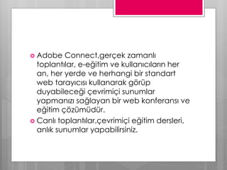  Adobe Connect,gerçek zamanlı
toplantılar, e-eğitim ve kullanıcıların her
an, her yerde ve herhangi bir standart
web tarayıcısı kullanarak görüp
duyabileceği çevrimiçi sunumlar
yapmanızı sağlayan bir web konferansı ve
eğitim çözümüdür.
 Canlı toplantılar,çevrimiçi eğitim dersleri,
anlık sunumlar yapabilirsiniz.
 