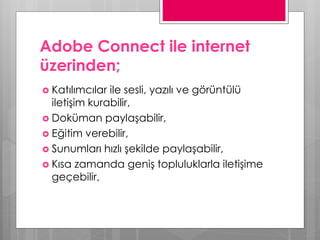 Adobe Connect ile internet
üzerinden;
 Katılımcılar ile sesli, yazılı ve görüntülü
iletişim kurabilir,
 Doküman paylaşabilir,
 Eğitim verebilir,
 Sunumları hızlı şekilde paylaşabilir,
 Kısa zamanda geniş topluluklarla iletişime
geçebilir,
 