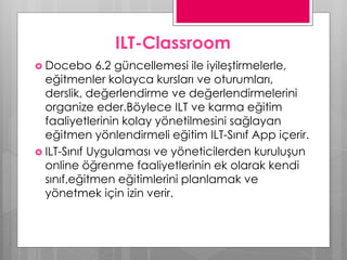 ILT-Classroom
 Docebo 6.2 güncellemesi ile iyileştirmelerle,
eğitmenler kolayca kursları ve oturumları,
derslik, değerlendirme ve değerlendirmelerini
organize eder.Böylece ILT ve karma eğitim
faaliyetlerinin kolay yönetilmesini sağlayan
eğitmen yönlendirmeli eğitim ILT-Sınıf App içerir.
 ILT-Sınıf Uygulaması ve yöneticilerden kuruluşun
online öğrenme faaliyetlerinin ek olarak kendi
sınıf,eğitmen eğitimlerini planlamak ve
yönetmek için izin verir.
 