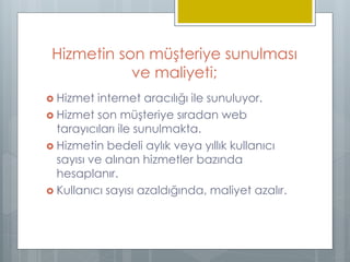 Hizmetin son müşteriye sunulması
ve maliyeti;
 Hizmet internet aracılığı ile sunuluyor.
 Hizmet son müşteriye sıradan web
tarayıcıları ile sunulmakta.
 Hizmetin bedeli aylık veya yıllık kullanıcı
sayısı ve alınan hizmetler bazında
hesaplanır.
 Kullanıcı sayısı azaldığında, maliyet azalır.
 