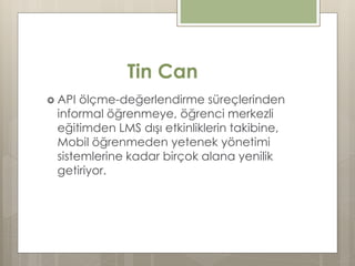 Tin Can
 API ölçme-değerlendirme süreçlerinden
informal öğrenmeye, öğrenci merkezli
eğitimden LMS dışı etkinliklerin takibine,
Mobil öğrenmeden yetenek yönetimi
sistemlerine kadar birçok alana yenilik
getiriyor.
 