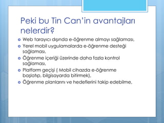 Peki bu Tin Can’in avantajları
nelerdir?
 Web tarayıcı dışında e-öğrenme almayı sağlaması,
 Yerel mobil uygulamalarda e-öğrenme desteği
sağlaması,
 Öğrenme içeriği üzerinde daha fazla kontrol
sağlaması,
 Platform geçişi ( Mobil cihazda e-öğrenme
başlatıp, bilgisayarda bitirmek),
 Öğrenme planlarını ve hedeflerini takip edebilme,
 