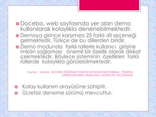  Docebo, web sayfasında yer alan demo
kullanılarak kolaylıkla denenebilmektedir.
 Demoya girince karşımıza 25 farklı dil seçeneği
gelmektedir, Türkçe de bu dillerden biridir.
 Demo modunda farklı rollerle kullanıcı girişine
imkân sağlaması önemli bir özellik olarak dikkat
çekmektedir. Böylece sisteminin özellikleri farklı
rollerde kolaylıkla görülebilmektedir.
 Kolay kullanım arayüzüne sahiptir.
 Ücretsiz deneme sürümü mevcuttur.
Kaynak : Makale ,DOCEBO ÖĞRENME YÖNETiM SiSTEMiNiN WEB TABANLI ÖĞRETiM
GEREKSiNiMLERiNi KARŞILAMA AÇISINDAN İNCELENMESi
 