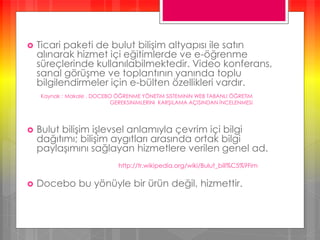  Ticari paketi de bulut bilişim altyapısı ile satın
alınarak hizmet içi eğitimlerde ve e-öğrenme
süreçlerinde kullanılabilmektedir. Video konferans,
sanal görüşme ve toplantının yanında toplu
bilgilendirmeler için e-bülten özellikleri vardır.
 Bulut bilişim işlevsel anlamıyla çevrim içi bilgi
dağıtımı; bilişim aygıtları arasında ortak bilgi
paylaşımını sağlayan hizmetlere verilen genel ad.
 Docebo bu yönüyle bir ürün değil, hizmettir.
Kaynak : Makale , DOCEBO ÖĞRENME YÖNETiM SiSTEMiNiN WEB TABANLI ÖĞRETiM
GEREKSiNiMLERiNi KARŞILAMA AÇISINDAN İNCELENMESi
http://tr.wikipedia.org/wiki/Bulut_bili%C5%9Fim
 