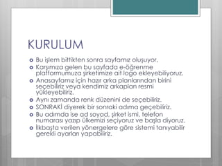 KURULUM
 Bu işlem bittikten sonra sayfamız oluşuyor.
 Karşımıza gelen bu sayfada e-öğrenme
platformumuza şirketimize ait logo ekleyebiliyoruz.
 Anasayfamız için hazır arka planlarından birini
seçebiliriz veya kendimiz arkaplan resmi
yükleyebiliriz.
 Aynı zamanda renk düzenini de seçebiliriz.
 SONRAKİ diyerek bir sonraki adıma geçebiliriz.
 Bu adımda ise ad soyad, şirket ismi, telefon
numarası yazıp ülkemizi seçiyoruz ve başla diyoruz.
 İlkbaşta verilen yönergelere göre sistemi tanıyabilir
gerekli ayarları yapabiliriz.
 