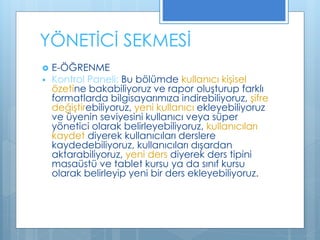 YÖNETİCİ SEKMESİ
 E-ÖĞRENME
 Kontrol Paneli: Bu bölümde kullanıcı kişisel
özetine bakabiliyoruz ve rapor oluşturup farklı
formatlarda bilgisayarımıza indirebiliyoruz, şifre
değiştirebiliyoruz, yeni kullanıcı ekleyebiliyoruz
ve üyenin seviyesini kullanıcı veya süper
yönetici olarak belirleyebiliyoruz, kullanıcıları
kaydet diyerek kullanıcıları derslere
kaydedebiliyoruz, kullanıcıları dışardan
aktarabiliyoruz, yeni ders diyerek ders tipini
masaüstü ve tablet kursu ya da sınıf kursu
olarak belirleyip yeni bir ders ekleyebiliyoruz.
 