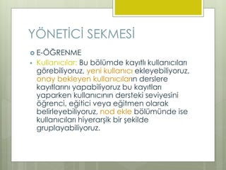  E-ÖĞRENME
 Kullanıcılar: Bu bölümde kayıtlı kullanıcıları
görebiliyoruz, yeni kullanıcı ekleyebiliyoruz,
onay bekleyen kullanıcıların derslere
kayıtlarını yapabiliyoruz bu kayıtları
yaparken kullanıcının dersteki seviyesini
öğrenci, eğitici veya eğitmen olarak
belirleyebiliyoruz, nod ekle bölümünde ise
kullanıcıları hiyerarşik bir şekilde
gruplayabiliyoruz.
YÖNETİCİ SEKMESİ
 