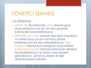  E-ÖĞRENME
 GRUPLAR: Bu bölümde yarat diyerek grup
oluşturabiliyoruz ve ya var olan gruplara
kullanıcıları kaydedebiliyoruz.
 DERSLER: yeni ders diyerek ders tipini masaüstü
ve tablet kursu ya da sınıf kursu olarak
belirleyip yeni bir ders ekleyebiliyoruz, yeni
kategori diyerek kurs kategorisi oluşturabiliriz,
kullanıcıları kaydet diyerek kullanıcıları derslere
kaydedebiliyoruz ve açılmış olan dersleri
görebiliyoruz. Şimdi bu dersler ile ilgili
düzenlemelere bakalım.
YÖNETİCİ SEKMESİ
 