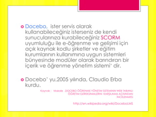 Docebo, ister servis olarak
kullanabileceğiniz isterseniz de kendi
sunucularınıza kurabileceğiniz SCORM
uyumluluğu ile e-öğrenme ve gelişimi için
açık kaynak kodlu şirketler ve eğitim
kurumlarının kullanımına uygun sistemleri
bünyesinde modüler olarak barındıran bir
içerik ve öğrenme yönetim sistemi‘ dir.
 Docebo’ yu,2005 yılında, Claudio Erba
kurdu.
Kaynak : Makale ,DOCEBO ÖĞRENME YÖNETiM SiSTEMiNiN WEB TABANLI
ÖĞRETiM GEREKSiNiMLERiNi KARŞILAMA AÇISINDAN
İNCELENMESi
http://en.wikipedia.org/wiki/DoceboLMS
 