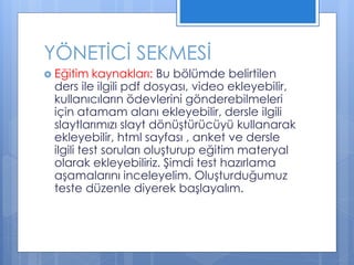  Eğitim kaynakları: Bu bölümde belirtilen
ders ile ilgili pdf dosyası, video ekleyebilir,
kullanıcıların ödevlerini gönderebilmeleri
için atamam alanı ekleyebilir, dersle ilgili
slaytlarımızı slayt dönüştürücüyü kullanarak
ekleyebilir, html sayfası , anket ve dersle
ilgili test soruları oluşturup eğitim materyal
olarak ekleyebiliriz. Şimdi test hazırlama
aşamalarını inceleyelim. Oluşturduğumuz
teste düzenle diyerek başlayalım.
YÖNETİCİ SEKMESİ
 