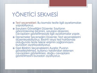  Test seçenekleri: Bu kısımda testle ilgili ayarlamaları
yapabiliyoruz.
 Soruların Görselliğini Düzenle: Sayfanın
görüntülenme biçimini, soruların düzenini,
cevapların gösterilmesiyle ilgili ayarlamalar yapılır.
 Denemeler Seçeneğini Düzenle: Test seçeneklerini
düzenleyebiliyoruz, kesinti veya test hatasında
olduğunda teste tekrar erişimin sağlanmasını
buradan ayarlayabiliyoruz.
 Geri Bildirim Seçeneklerini Ayarla: Puanın
görselleştirilmesi, kullanıcı tarafından eklenen
cevapların gösterilmesi, doğru cevapların
gösterilmesini buradan ayarlıyoruz.
YÖNETİCİ SEKMESİ
 