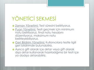 YÖNETİCİ SEKMESİ
 Zaman Yönetimi: Test süresini belirliyoruz.
 Puan Yönetimi: Testi geçmek için minimum
notu belirliyoruz, final notu hesabını
düzenliyoruz, maksimum notu
belirleyebiliyoruz.
 Geri Bildirim Yönetimi: Kullanıcılara testle ilgili
geri bildirimde bulunabiliriz.
 Ayrıca gift olarak içe aktar veya gift olarak
dışa aktar kullanarak hazırladığımız bir testi içe
ya dadışa aktarabiliriz.
 