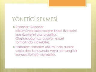 YÖNETİCİ SEKMESİ
 Raporlar: Raporlar
bölümünde kullanıcıların kişisel özetlerini,
kurs özetlerini oluşturabiliriz.
Oluşturduğumuz raporları excel
formatında indirebiliriz.
 Haberler: Haberler bölümünde alıcıları
seçip ders konusunda veya herhangi bir
konuda ileti gönderebiliriz.
 