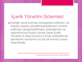 İçerik Yönetim Sistemleri
 İçeriğin oluşturulması, kategorize edilmesi, rol
tabanlı olarak yönetilmesi/erişilmesi, kontrol
edilmesi, zenginleştirilmesi, paylaşılması ve
raporlanması başta olmak üzere İçerik
Yönetimi İş Akışı kavramı içinde anılabilecek
işlevlerinin tamamını ya da bir kısmını içeren
sistemlerdir.
http://www.safrannet.com/Web/Icerik-Yonetim-Sistemi-CMS-Icerik-
yonetimi-sistemleri-nedir-nasil-calisir_44.html
 