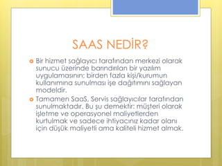 SAAS NEDİR?
 Bir hizmet sağlayıcı tarafından merkezi olarak
sunucu üzerinde barındırılan bir yazılım
uygulamasının; birden fazla kişi/kurumun
kullanımına sunulması işe dağıtımını sağlayan
modeldir.
 Tamamen SaaS, Servis sağlayıcılar tarafından
sunulmaktadır. Bu şu demektir: müşteri olarak
işletme ve operasyonel maliyetlerden
kurtulmak ve sadece ihtiyacınız kadar olanı
için düşük maliyetli ama kaliteli hizmet almak.
 